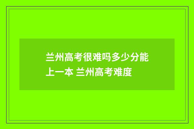 兰州高考很难吗多少分能上一本 兰州高考难度