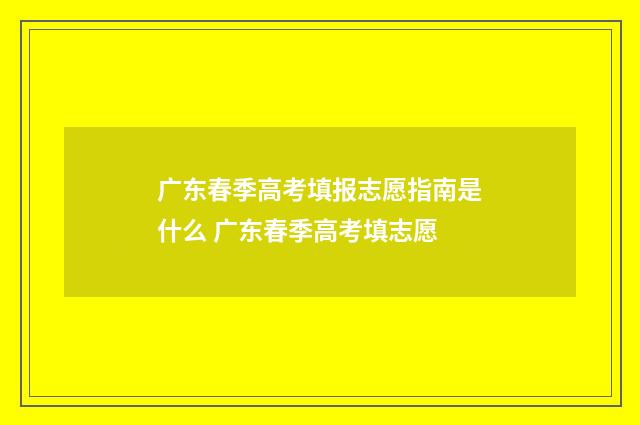 广东春季高考填报志愿指南是什么 广东春季高考填志愿