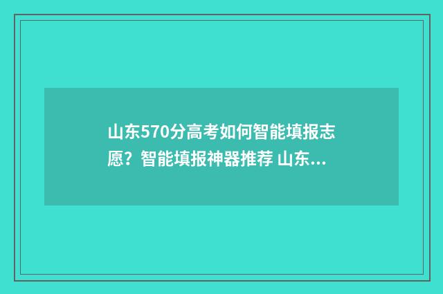 山东570分高考如何智能填报志愿？智能填报神器推荐 山东高考成绩570分能被什么学校录取