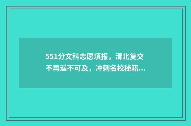 551分文科志愿填报，清北复交不再遥不可及，冲刺名校秘籍公开 文科511分考什么大学