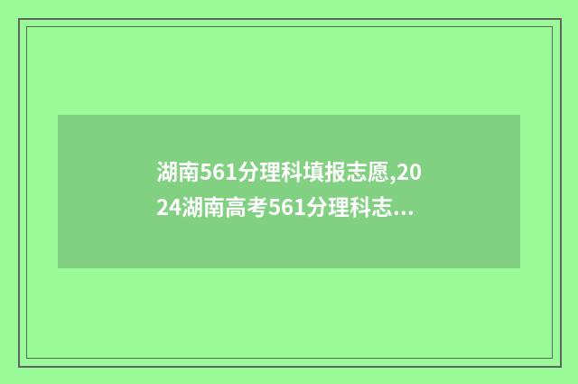 湖南561分理科填报志愿,2024湖南高考561分理科志愿填报推荐 2021湖南562分理科
