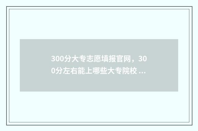300分大专志愿填报官网，300分左右能上哪些大专院校 300分大专院校