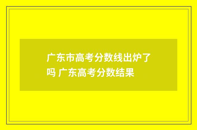 广东市高考分数线出炉了吗 广东高考分数结果