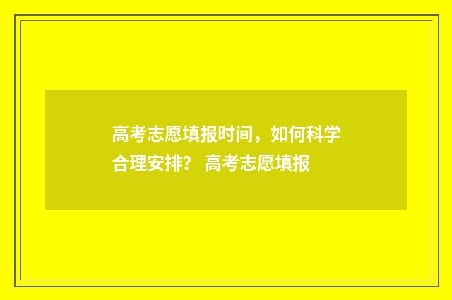 高考志愿填报时间，如何科学合理安排？ 高考志愿填报
