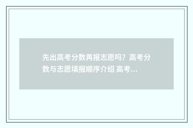 先出高考分数再报志愿吗？高考分数与志愿填报顺序介绍 高考是先出录取分数线还是先出分数?
