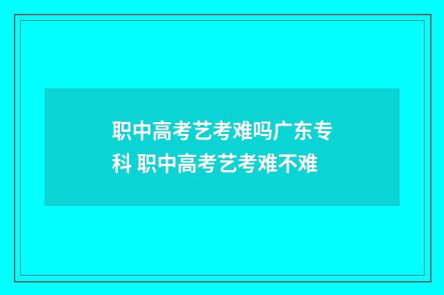 职中高考艺考难吗广东专科 职中高考艺考难不难
