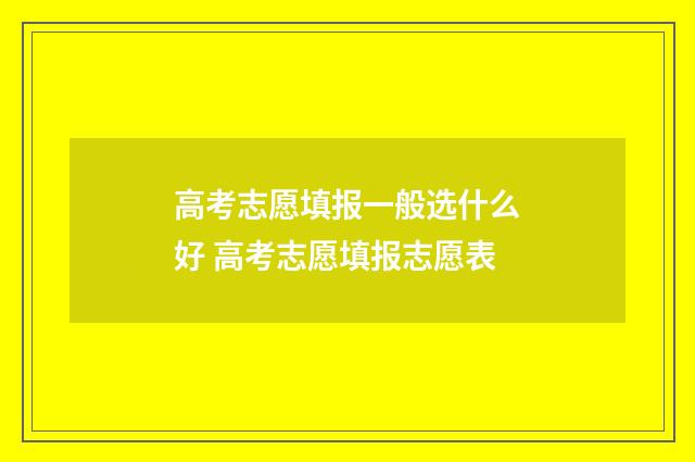 高考志愿填报一般选什么好 高考志愿填报志愿表