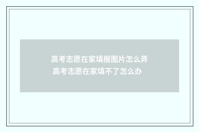 高考志愿在家填报图片怎么弄 高考志愿在家填不了怎么办