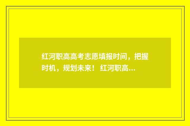 红河职高高考志愿填报时间，把握时机，规划未来！ 红河职高高考志愿填报