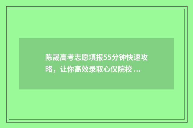陈晟高考志愿填报55分钟快速攻略，让你高效录取心仪院校 陈晟高考志愿最新视频2021年高考合集
