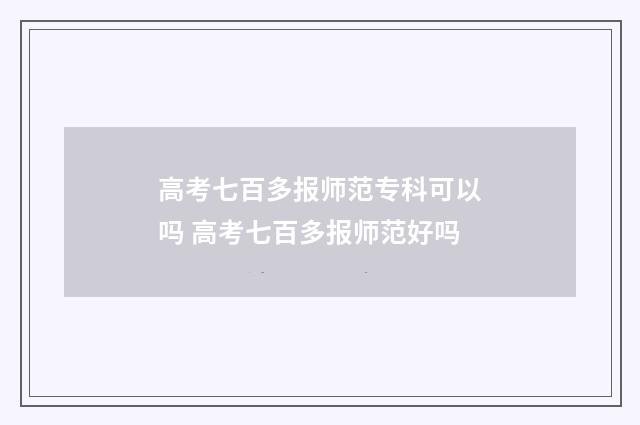 高考七百多报师范专科可以吗 高考七百多报师范好吗