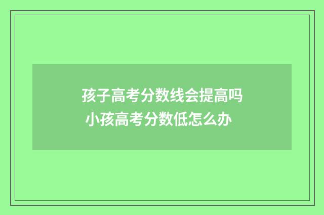 孩子高考分数线会提高吗 小孩高考分数低怎么办