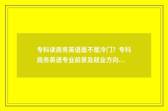 专科读商务英语是不是冷门？专科商务英语专业前景及就业方向解析 专科读商务英语好不好