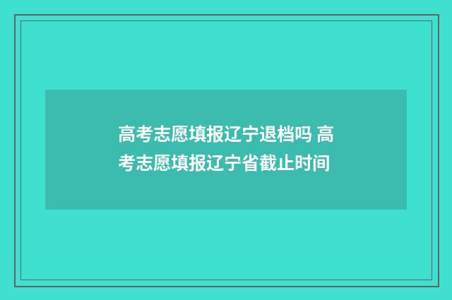 高考志愿填报辽宁退档吗 高考志愿填报辽宁省截止时间