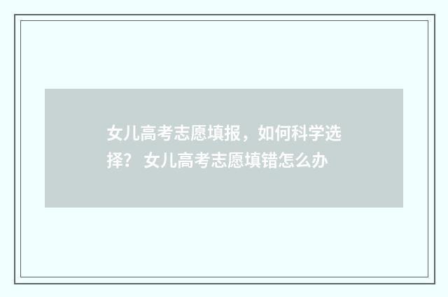 女儿高考志愿填报，如何科学选择？ 女儿高考志愿填错怎么办
