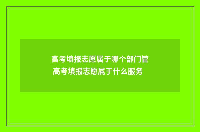 高考填报志愿属于哪个部门管 高考填报志愿属于什么服务