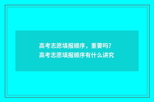 高考志愿填报顺序，重要吗？ 高考志愿填报顺序有什么讲究