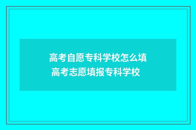 高考自愿专科学校怎么填 高考志愿填报专科学校