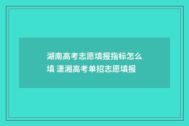 湖南高考志愿填报指标怎么填 潇湘高考单招志愿填报