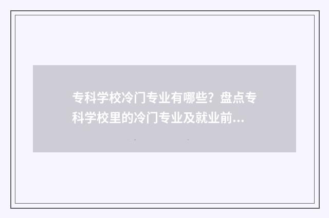 专科学校冷门专业有哪些？盘点专科学校里的冷门专业及就业前景 专科学校冷门专业排行榜