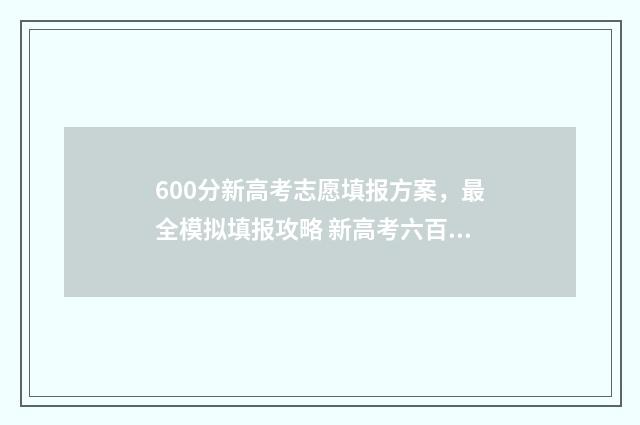 600分新高考志愿填报方案，最全模拟填报攻略 新高考六百分是个什么概念