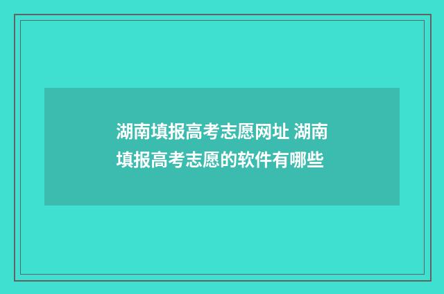 湖南填报高考志愿网址 湖南填报高考志愿的软件有哪些