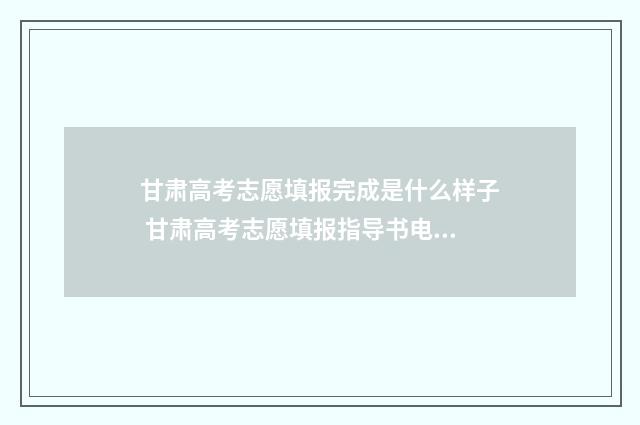 甘肃高考志愿填报完成是什么样子 甘肃高考志愿填报指导书电子版