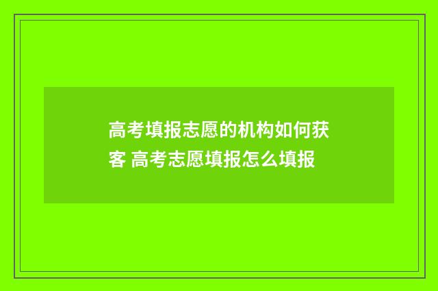 高考填报志愿的机构如何获客 高考志愿填报怎么填报