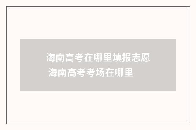 海南高考在哪里填报志愿 海南高考考场在哪里