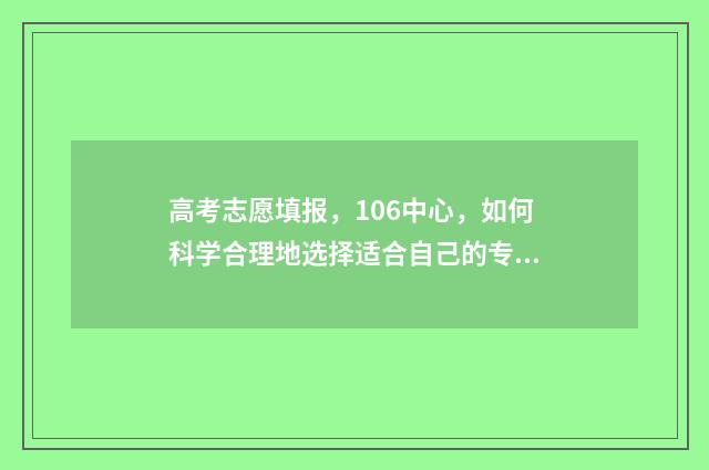 高考志愿填报，106中心，如何科学合理地选择适合自己的专业和学校？ 高考志愿填报专业一览表
