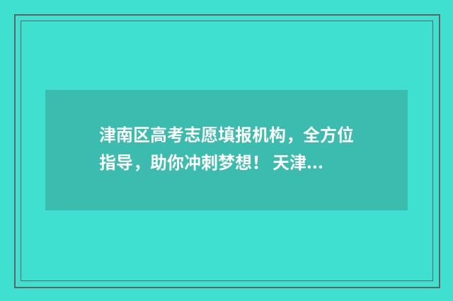 津南区高考志愿填报机构，全方位指导，助你冲刺梦想！ 天津津南区高考