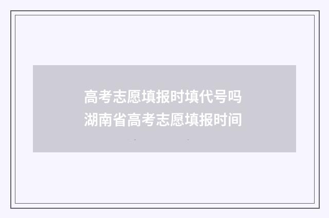 高考志愿填报时填代号吗 湖南省高考志愿填报时间