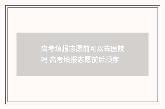 高考填报志愿前可以去医院吗 高考填报志愿前后顺序