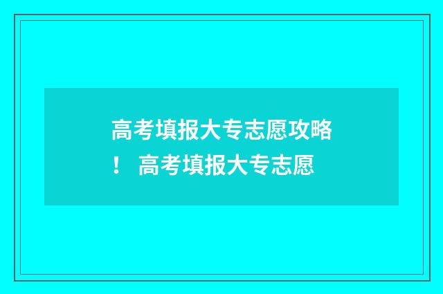 高考填报大专志愿攻略！ 高考填报大专志愿