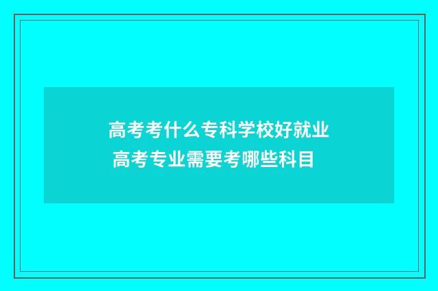 高考考什么专科学校好就业 高考专业需要考哪些科目