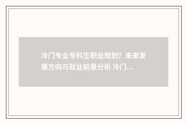 冷门专业专科生职业规划？未来发展方向与就业前景分析 冷门专业专科生好就业吗