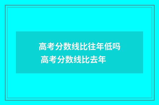 高考分数线比往年低吗 高考分数线比去年