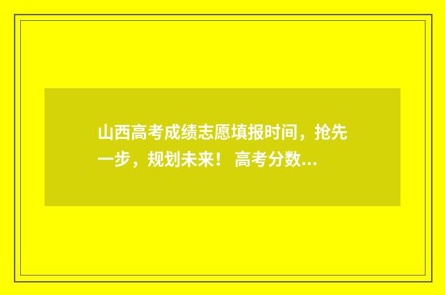 山西高考成绩志愿填报时间，抢先一步，规划未来！ 高考分数查询山西公布