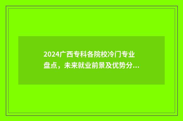2024广西专科各院校冷门专业盘点，未来就业前景及优势分析 广西专科批录取时间2021