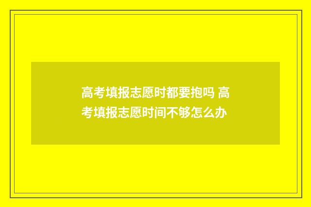 高考填报志愿时都要抱吗 高考填报志愿时间不够怎么办