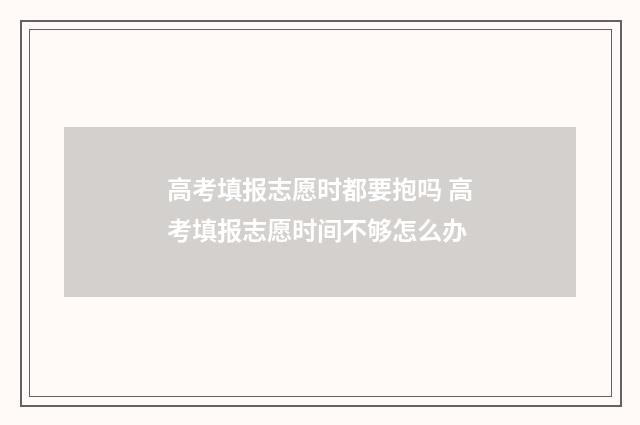 高考填报志愿时都要抱吗 高考填报志愿时间不够怎么办