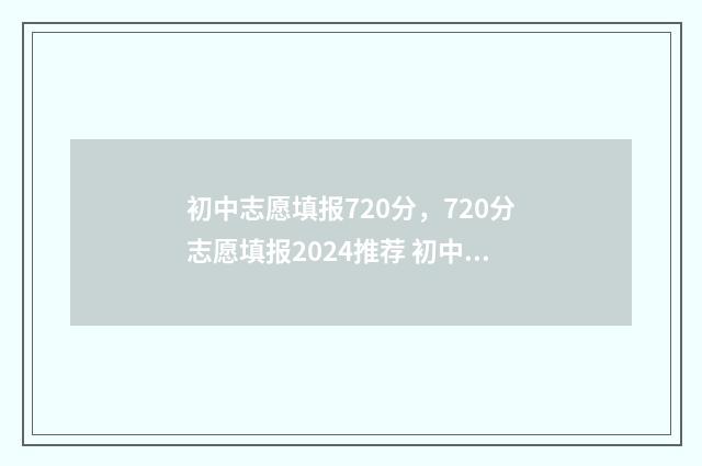 初中志愿填报720分，720分志愿填报2024推荐 初中志愿填报网站入口