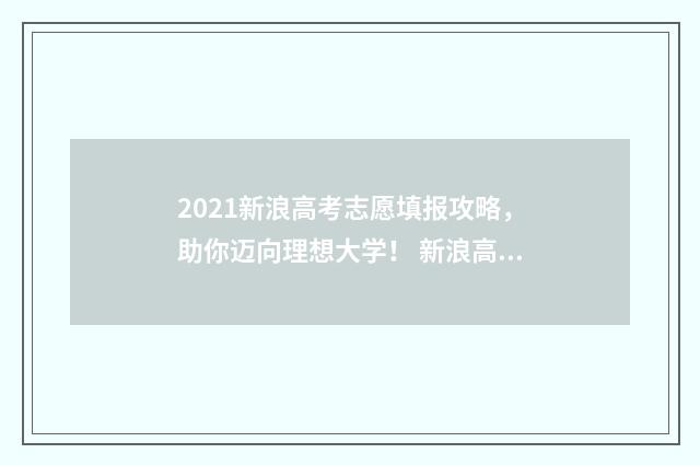 2021新浪高考志愿填报攻略，助你迈向理想大学！ 新浪高考真题