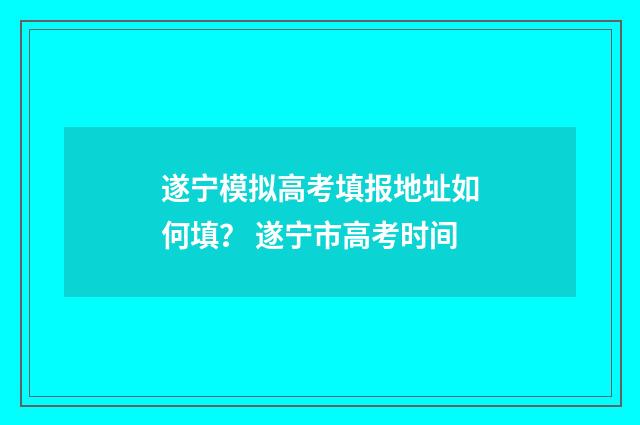 遂宁模拟高考填报地址如何填？ 遂宁市高考时间