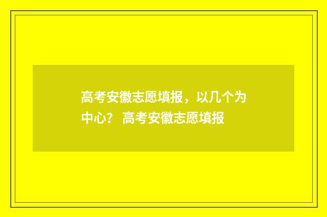 高考安徽志愿填报，以几个为中心？ 高考安徽志愿填报