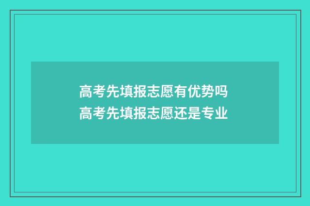 高考先填报志愿有优势吗 高考先填报志愿还是专业