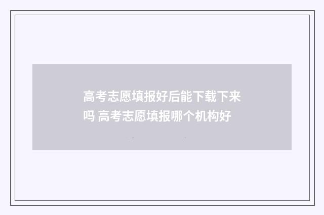 高考志愿填报好后能下载下来吗 高考志愿填报哪个机构好