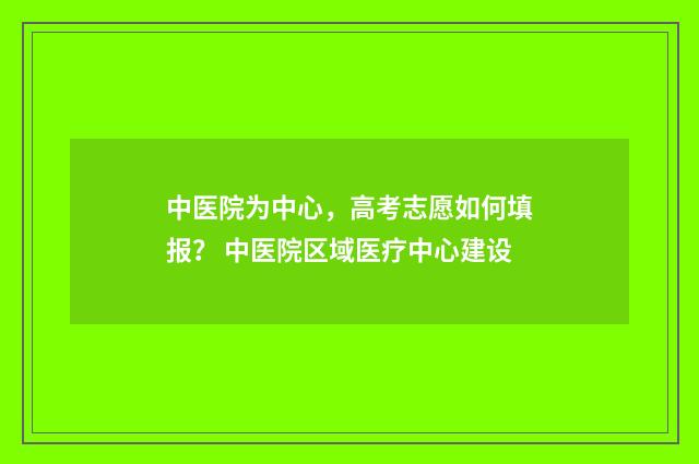 中医院为中心，高考志愿如何填报？ 中医院区域医疗中心建设