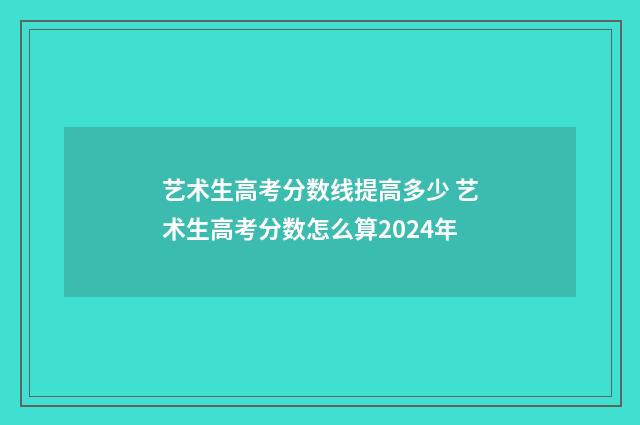 艺术生高考分数线提高多少 艺术生高考分数怎么算2024年