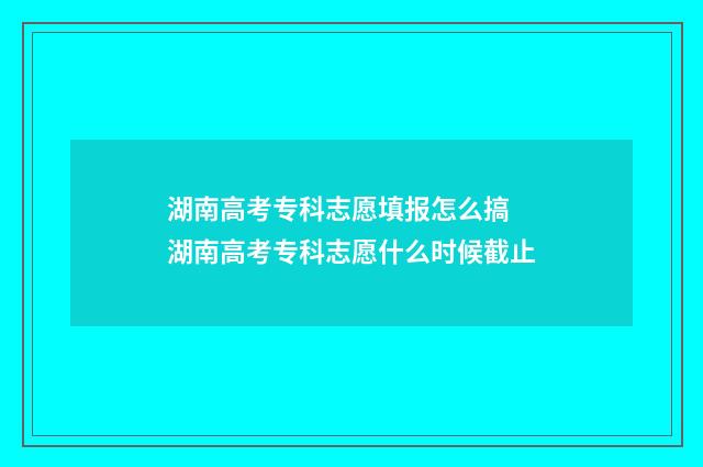 湖南高考专科志愿填报怎么搞 湖南高考专科志愿什么时候截止